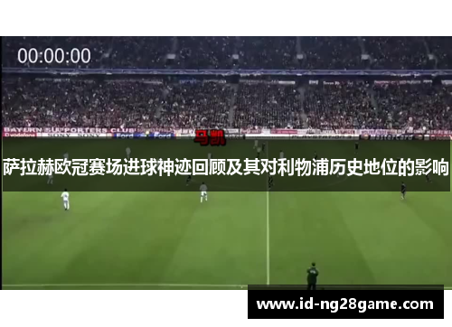 萨拉赫欧冠赛场进球神迹回顾及其对利物浦历史地位的影响