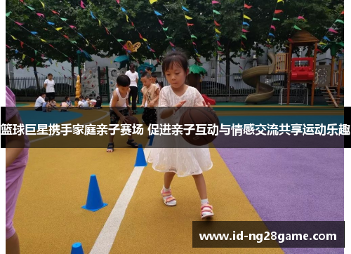 篮球巨星携手家庭亲子赛场 促进亲子互动与情感交流共享运动乐趣