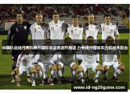 中国队迎战丹麦队展开国际友谊赛激烈角逐 力争提升整体实力和战术配合