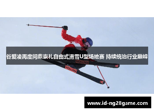 谷爱凌再度问鼎崇礼自由式滑雪U型场地赛 持续统治行业巅峰