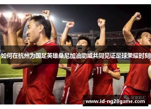 如何在杭州为国足英雄桑尼加油助威共同见证足球荣耀时刻