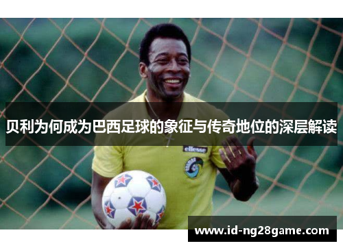 贝利为何成为巴西足球的象征与传奇地位的深层解读