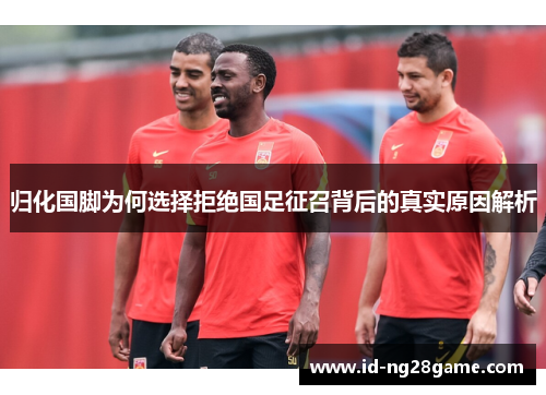 归化国脚为何选择拒绝国足征召背后的真实原因解析
