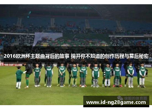 2016欧洲杯主题曲背后的故事 揭开你不知道的创作历程与幕后秘密