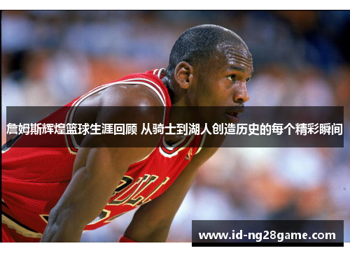 詹姆斯辉煌篮球生涯回顾 从骑士到湖人创造历史的每个精彩瞬间 詹姆斯辉煌篮球生涯回顾 从骑士到湖人创造历史的每个精彩瞬间