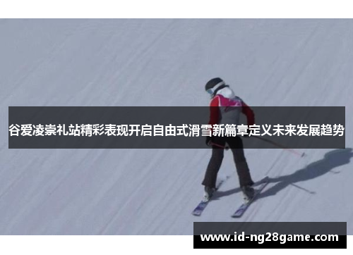 谷爱凌崇礼站精彩表现开启自由式滑雪新篇章定义未来发展趋势