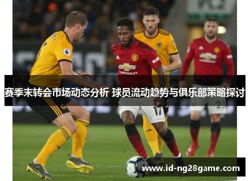 赛季末转会市场动态分析 球员流动趋势与俱乐部策略探讨 赛季末转会市场动态分析 球员流动趋势与俱乐部策略探讨