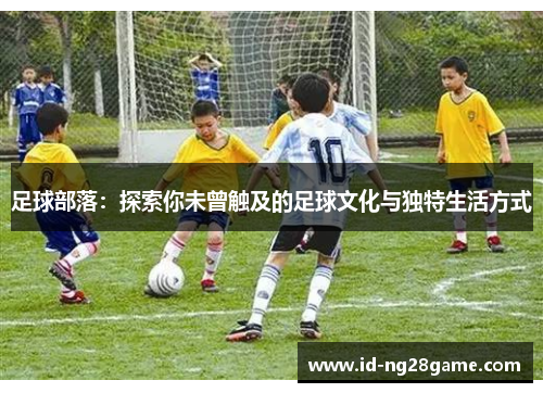 足球部落:探索你未曾触及的足球文化与独特生活方式 足球部落:探索你未曾触及的足球文化与独特生活方式