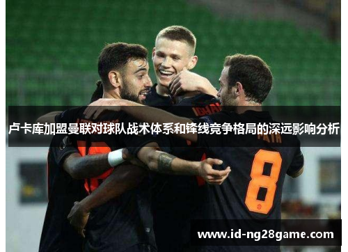 卢卡库加盟曼联对球队战术体系和锋线竞争格局的深远影响分析 卢卡库加盟曼联对球队战术体系和锋线竞争格局的深远影响分析