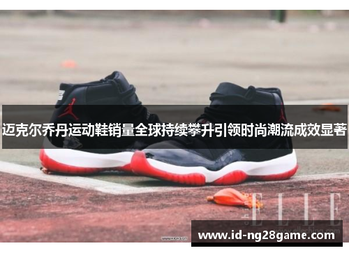 迈克尔乔丹运动鞋销量全球持续攀升引领时尚潮流成效显著 迈克尔乔丹运动鞋销量全球持续攀升引领时尚潮流成效显著
